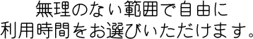 無理のない範囲で自由に利用時間をお選びいただけます。