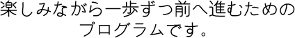 楽しみながら一歩ずつ進むためのプログラムです。