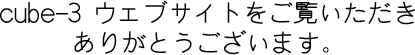 cube-3ウェブサイトをご覧いただきありがとうございます。