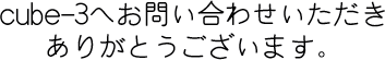 cube-3へお問い合わせいただき、ありがとうござます。